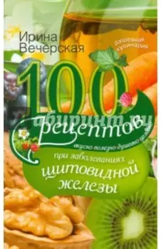 100 рецептов при заболеваниях щитовидной железы. Вкусно, полезно, душевно, целебно