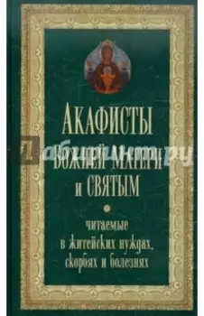 Акафисты Божией Матери и святым, читаемые в житейских нуждах, скорбях и болезнях