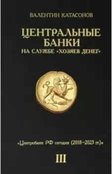 Центральные банки на службе "хозяев денег". Том III. Центробанк РФ сегодня. 2018-2023 гг