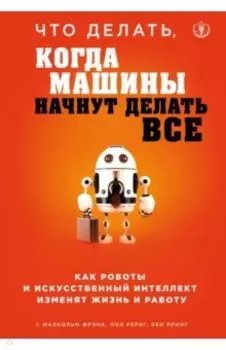 Что делать, когда машины начнут делать все. Как роботы и искусственный интеллект изменят жизнь