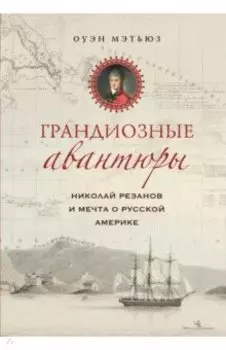 Грандиозные авантюры. Николай Резанов и мечта о Русской Америке