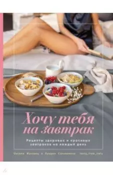 Хочу тебя на завтрак. Рецепты красивых и здоровых завтраков на каждый день