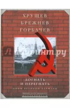 Хрущев, Брежнев, Горбачев. Догнать и перегнать. Мифы великой державы
