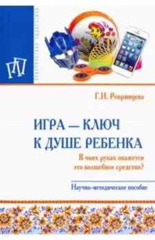 Игра - ключ к душе ребенка. В чьих руках окажется это волшебное средство? Методическое пособие