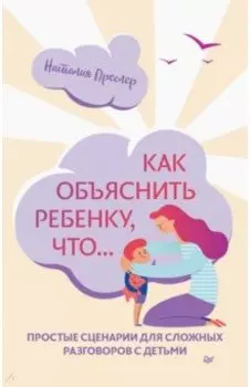 Как объяснить ребенку, что... Простые сценарии для сложных разговоров с детьми