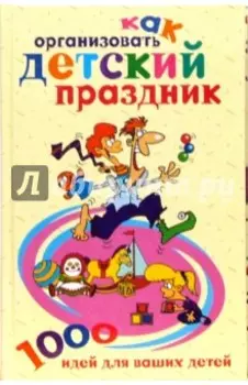 Как организовать детский праздник. 1000 идей для ваших детей