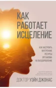 Как работает исцеление. Как настроить внутренние ресурсы организма на выздоровление