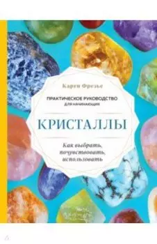 Кристаллы. Практическое руководство для начинающих. Как выбрать, почувствовать, использовать