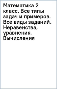 Математика 2 класс. Все типы задач и примеров. Все виды заданий. Неравенства, уравнения. Вычисления
