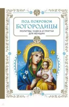 Под покровом Богородицы. Молитвы, чудеса и притчи для женщин