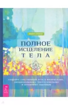 Полное исцеление тела. Создайте собственный путь к физическому, эмоциональному и духовному здоровью