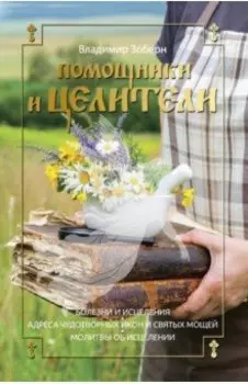 Помощники и целители. Болезни и исцеления. Адреса чудотворных икон и святых мощей. Молитвы