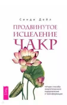 Продвинутое исцеление чакр. Четыре способа энергетического оздоровления и трансформации