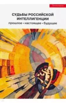 Судьбы российской интеллигенции. Прошлое, настоящее, будущее