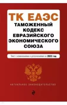 Таможенный кодекс Евразийского экономического союза. Текст с изменениями на 2022 год