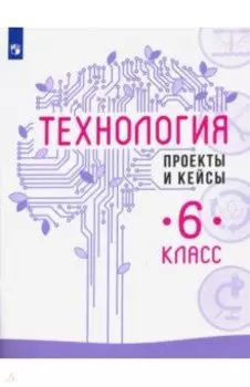 Технология. 6 класс. Проекты и кейсы