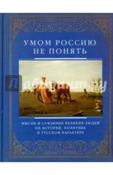 Умом Россию не понять. Мысли и суждения великих людей об истории, политике и русском характере