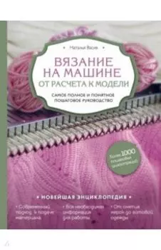Вязание на машине. От расчета к модели. Самое полное и понятное пошаговое руководство. Новейшая энц.