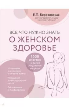 Все, что нужно знать о женском здоровье. 1000 ответов на самые актуальные вопросы