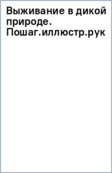 Выживание в дикой природе. Пошаговое иллюстрированное руководство