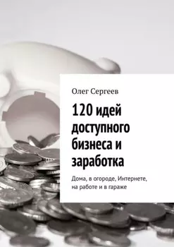 120 идей доступного бизнеса и заработка. Дома, в огороде, Интернете, на работе и в гараже