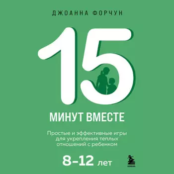 15 минут вместе. Простые и эффективные игры для укрепления теплых отношений с ребенком. 8-12 лет