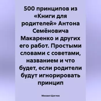 500 принципов из «Книги для родителей» Антона Семёновича Макаренко и других его работ. Простыми словами с советами, названием и что будет, если родители будут игнорировать принцип
