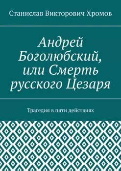 Андрей Боголюбский, или Смерть русского Цезаря. Трагедия в пяти действиях
