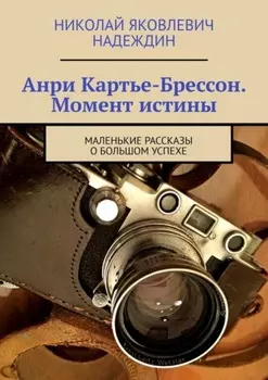 Анри Картье-Брессон. Момент истины. Маленькие рассказы о большом успехе
