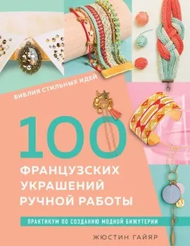 Библия стильных идей. 100 французских украшений ручной работы. Практикум по изготовлению модной бижутерии
