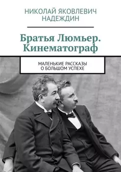 Братья Люмьер. Кинематограф. Маленькие рассказы о большом успехе