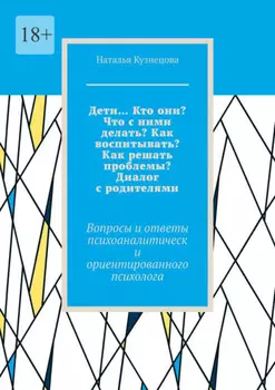 Дети… Кто они? Что с ними делать? Как воспитывать? Как решать проблемы? Диалог с родителями. Вопросы и ответы психоаналитически ориентированного психолога