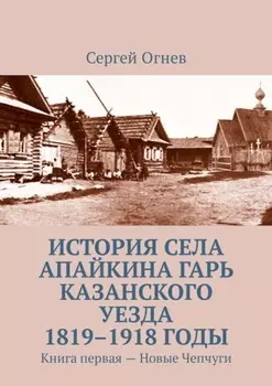 История села Апайкина Гарь Казанского уезда 1819–1918 годы. Книга первая – Новые Чепчуги