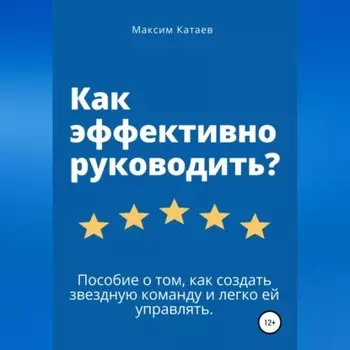 Как эффективно руководить? Пособие о том, как создать звездную команду и легко ей управлять.
