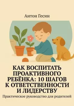 Как воспитать проактивного ребёнка: 10 шагов к ответственности и лидерству. Практическое руководство для родителей