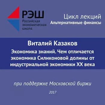 Лекция №05 «Виталий Казаков Экономика знаний. Чем отличается экономика Силиконовой долины от индустриальной экономики XX века»