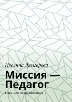 Миссия – педагог. Книга моего опыта, как педагога