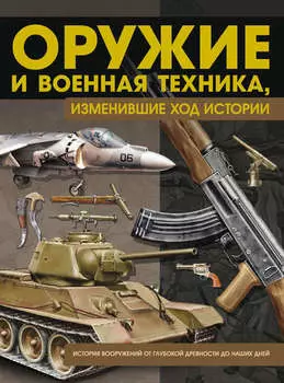 Оружие и военная техника, изменившие ход истории. История вооружений от глубокой древности до наших дней