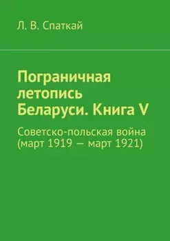 Пограничная летопись Беларуси. Книга V. Советско-польская война (март 1919 – март 1921)