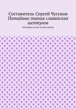 Потайные знания славянских шептунов. Заговоры на все случаи жизни