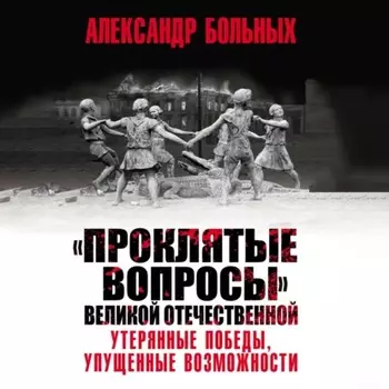 «Проклятые вопросы» Великой Отечественной. Утерянные победы, упущенные возможности