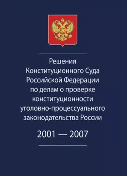 Решения Конституционного Суда Российской Федерации по делам о проверке конституционности уголовно-процессуального законодательства России. 2001-2007.