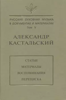 Русская духовная музыка в документах и материалах. Том V. Александр Кастальский. Статьи, материалы, воспоминания, переписка