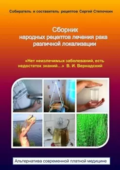 Сборник народных рецептов лечения рака различной локализации. «Нет неизлечимых заболеваний, есть недостаток знаний…» В. И. Вернадский. Альтернатива современной платной медицине