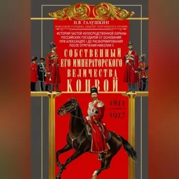 Собственный Его Императорского Величества Конвой. История частей непосредственной охраны российских государей от основания при Александре I до расформирования после отречения Николая II. 1811— 1917