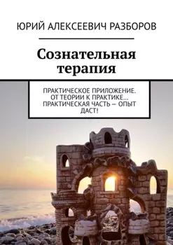 Сознательная терапия. Практическое приложение. От теории к практике… Практическая часть – опыт даст!