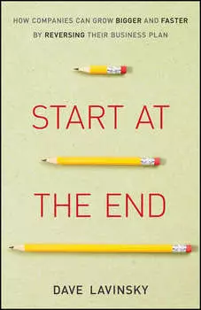 Start at the End. How Companies Can Grow Bigger and Faster by Reversing Their Business Plan
