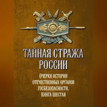 Тайная стража России. Очерки истории отечественных органов госбезопасности. Книга 6