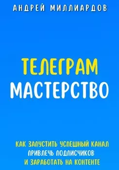 Телеграм Мастерство. Как запустить успешный канал Telegram, привлечь подписчиков и заработать на контенте