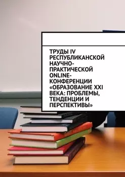 Труды IV Республиканской научно-практической online-конференции «Образование XXI века: проблемы, тенденции и перспективы»